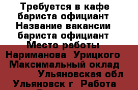 Требуется в кафе  бариста-официант › Название вакансии ­ бариста-официант › Место работы ­ Нариманова, Урицкого  › Максимальный оклад ­ 16 000 - Ульяновская обл., Ульяновск г. Работа » Вакансии   . Ульяновская обл.,Ульяновск г.